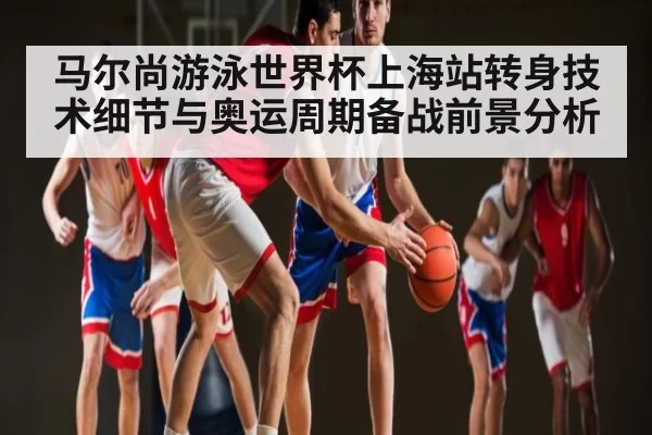 马尔尚游泳世界杯上海站转身技术细节与奥运周期备战前景分析
